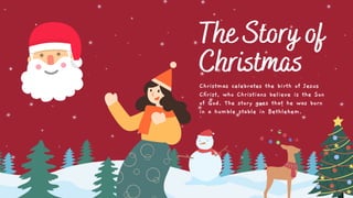 The Story of
Christmas
Christmas celebrates the birth of Jesus
Christ, who Christians believe is the Son
of God. The story goes that he was born
in a humble stable in Bethlehem.
 