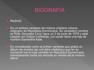  Redimi2
 Es un exitoso cantante de música cristiana urbana,
originario de República Dominicana. Su verdadero nombre
es Willy Gonzalez Cruz, nace un 3 de junio de 1979 y está
casado con Daliza Contreras, con quien tiene una hija de
nombre Samantha Kate.
 Es considerado como el primer cantante que grabó un
álbum de música rap con letra cristiana y que en su
momento fue el más vendido en República Dominicana,
sobrepasando todos los records en ventas de la música
sacra.
 