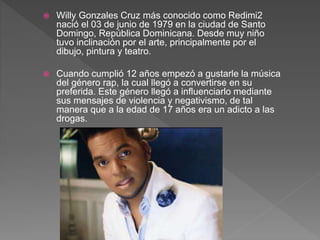  Willy Gonzales Cruz más conocido como Redimi2
nació el 03 de junio de 1979 en la ciudad de Santo
Domingo, República Dominicana. Desde muy niño
tuvo inclinación por el arte, principalmente por el
dibujo, pintura y teatro.
 Cuando cumplió 12 años empezó a gustarle la música
del género rap, la cual llegó a convertirse en su
preferida. Este género llegó a influenciarlo mediante
sus mensajes de violencia y negativismo, de tal
manera que a la edad de 17 años era un adicto a las
drogas.
 