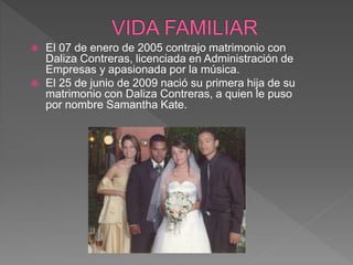  El 07 de enero de 2005 contrajo matrimonio con
Daliza Contreras, licenciada en Administración de
Empresas y apasionada por la música.
 El 25 de junio de 2009 nació su primera hija de su
matrimonio con Daliza Contreras, a quien le puso
por nombre Samantha Kate.
 