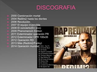  2000 Combinación mortal
 2004 Redimi2 hasta los dientes
 2006 Revolución
 2007 El equipo invencible
 2008 El concierto(En vivo)
 2009 Phenomenom Edition
 2011 Exterminador operación PR
 2012 Exterminador OPR 100x35
 2012 Operación RD
 2013 Más (Redimi2/Funky)
 2014 Operación mundial
 