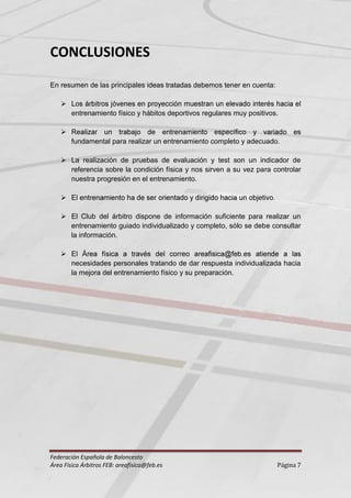 CONCLUSIONES
En resumen de las principales ideas tratadas debemos tener en cuenta:

    
        entrenamiento físico y hábitos deportivos regulares muy positivos.

    
        fundamental para realizar un entrenamiento completo y adecuado.

     La realización de pruebas de evaluación y test son un indicador de
      referencia sobre la condición física y nos sirven a su vez para controlar
      nuestra progresión en el entrenamiento.

    

     El Club del árbitro dispone de información suficiente para realizar un
      entrenamiento guiado individualizado y completo, sólo se debe consultar
      la información.

    
        necesidades personales tratando de dar respuesta individualizada hacia
        la mejora del entrenamiento físico y su preparación.




Federación Española de Baloncesto
Área Física Árbitros FEB: areafisica@feb.es                              Página 7
 