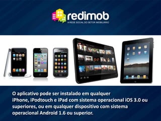 O aplicativo pode ser instalado em qualquer iPhone, iPodtouch e iPad com sistema operacional iOS 3.0 ou superiores, ou em qualquer dispositivo com sistema operacional Android 1.6 ou superior.