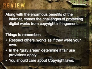 Along with the enormous benefits of the internet, comes the challenges of protecting digital works from copyright infringement.Things to remember:Respect others’ works as if they were your own.In the “gray areas” determine if fair use provisions apply.You should care about Copyright laws.