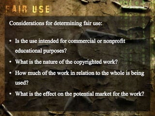 Considerations for determining fair use:Is the use intended for commercial or nonprofit educational purposes?What is the nature of the copyrighted work?How much of the work in relation to the whole is being used?What is the effect on the potential market for the work?