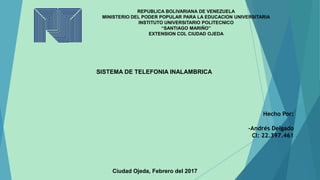 SISTEMA DE TELEFONIA INALAMBRICA
Hecho Por:
-Andrés Delgado
CI: 22.397.461
Ciudad Ojeda, Febrero del 2017
REPUBLICA BOLIVARIANA DE VENEZUELA
MINISTERIO DEL PODER POPULAR PARA LA EDUCACION UNIVERSITARIA
INSTITUTO UNIVERSITARIO POLITECNICO
“SANTIAGO MARIÑO”
EXTENSION COL CIUDAD OJEDA
 