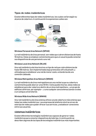 Tipos de redes inalámbricas
Existen diferentes tipos de redes inalámbricas, los cuales varían según su
alcance de cobertura. A continuación te exponemos cuáles son.
Wireless Personal Area Network (WPAN)
La red inalámbrica de área personal, son redes que cubren distancias de hasta
10 metros. Estas se emplean comúnmente para que un usuario pueda conectar
sus dispositivos de uso personal a una red.
Wireless Local Area Network (WLAN)
Una red inalámbrica de área local es un tipo de red que cubre distancias de
hasta 100 metros. Son implementadas bajo protocolos wifi o bluetooth, y
utilizadas para establecer una red de menor coste, evitando los de una
conexión cableada.
Wireless Metropolitan Area Network (WMAN)
La red inalámbrica de área metropolitana es una red de la que su cobertura
comúnmente puede abarcar unos 50 Km. Como puede intuirse, estas redes se
establecen para dar cobertura dentro de un área metropolitana —un grupo de
edificios céntricos, por ejemplo—, o una cualquier zona extensa (zonas rurales
o un campus universitario) .
Wireless Wide Area Network (WWAN)
Una red inalámbrica de área extensa ofrece una de cobertura más extensa que
todas las redes inalámbricas. Las empresas de telefonía móvil se sirven de
este tipo de redes para poder ofrecer sus servicios, y establecer conexiones
entre sus usuarios.
Sistemas inalámbricos
Existen diferentes tecnologías inalámbricas capaces de generar redes
inalámbricas para conectar dispositivos de todo tipo. A continuación se
describen algunos de los tipos de tecnologías inalámbricas más importantes:
 