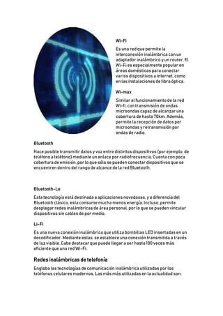 Wi-Fi
Es una red que permite la
interconexión inalámbrica con un
adaptador inalámbrico y un router. El
Wi-Fi es especialmente popular en
áreas domésticas para conectar
varios dispositivos a internet, como
en las instalaciones de fibra óptica.
Wi-max
Similar al funcionamiento de la red
Wi-fi, con transmisión de ondas
microondas capaz de alcanzar una
cobertura de hasta 70km. Además,
permite la recepción de datos por
microondas y retransmisión por
ondas de radio.
Bluetooth
Hace posible transmitir datos y voz entre distintos dispositivos (por ejemplo, de
teléfono a teléfono) mediante un enlace por radiofrecuencia. Cuenta con poca
cobertura de emisión, por lo que sólo se pueden conectar dispositivos que se
encuentren dentro del rango de alcance de la red Bluetooth.
Bluetooth-Le
Esta tecnología está destinada a aplicaciones novedosas, y a diferencia del
Bluetooth clásico, esta consume mucha menos energía. Incluso, permite
desplegar redes inalámbricas de área personal, por lo que se pueden vincular
dispositivos sin cables de por medio.
Li-Fi
Es una nueva conexión inalámbrica que utiliza bombillas LED insertadas en un
decodificador. Mediante estas, se establece una conexión transmitida a través
de luz visible. Cabe destacar que puede llegar a ser hasta 100 veces más
eficiente que una red Wi-Fi.
Redes inalámbricas de telefonía
Engloba las tecnologías de comunicación inalámbrica utilizadas por los
teléfonos celulares modernos. Las más más utilizadas en la actualidad son:
 