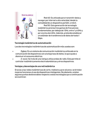  Red 4G: Es utilizada para transmitir datos y
navegar por internet a alta velocidad, desde la
comodidad de un dispositivo portátil, o móvil.
 Red 5G: Esta generación de tecnología
inalámbrica precisa tres gamas de frecuencias
fundamentales: por debajo de 1 GHz, entre 1 y 6 GHz y
por encima de 6 GHz. Además, pretende establecer
un estándar de transferencia de datos de hasta 1
Gbps.
Tecnología inalámbrica de automatización
Las dos tecnologías inalámbricas de automatización más usadas son:
 Zigbee: Es un sistema de comunicación inalámbrica enfocado en la
comunicación de dispositivos con una baja tasa de datos, lo que ayuda a
disminuir el consumo eléctrico.
 Z-wave: Se trata de una red que utiliza ondas de radio. Esta permite el
controlar inalámbricamente electrodomésticos y otros dispositivos.
Ventajas y desventajas de una red inalámbrica
Gracias a las redes inalámbricas de corto, mediano y gran alcance, se brindan
mejores funciones al uso de dispositivos inteligentes. No obstante, existen
algunos puntos desfavorables respecto a estas tecnologías que a continuación
se examinan:
 