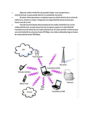  Algunas redes inalámbricas pueden llegar a ser propensas a
interferencias, lo que puede afectar la calidad de conexión.
 Al estar más expuestas a cualquiera que se sitúen dentro de su área de
cobertura, existe un mayor riesgo para la seguridad de las personas que
hacen uso de la red.
 Una de las principales desventajas de las redes inalámbricas vs las
redes alámbricas, es que las primeras no logran superar la velocidad de
transferencia de datos de las redes alámbricas. En este sentido, mientras que
una red inalámbrica alcanza hasta 55 Mbps, las redes cableadas logran tasas
de velocidad de hasta 100 Mbps.
 