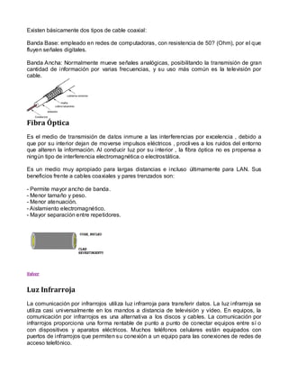 Existen básicamente dos tipos de cable coaxial:

Banda Base: empleado en redes de computadoras, con resistencia de 50? (Ohm), por el que
fluyen señales digitales.

Banda Ancha: Normalmente mueve señales analógicas, posibilitando la transmisión de gran
cantidad de información por varias frecuencias, y su uso más común es la televisión por
cable.




Fibra Óptica
Es el medio de transmisión de datos inmune a las interferencias por excelencia , debido a
que por su interior dejan de moverse impulsos eléctricos , proclives a los ruidos del entorno
que alteren la información. Al conducir luz por su interior , la fibra óptica no es propensa a
ningún tipo de interferencia electromagnética o electrostática.

Es un medio muy apropiado para largas distancias e incluso últimamente para LAN. Sus
beneficios frente a cables coaxiales y pares trenzados son:

- Permite mayor ancho de banda.
- Menor tamaño y peso.
- Menor atenuación.
- Aislamiento electromagnético.
- Mayor separación entre repetidores.




Volver



Luz Infrarroja
La comunicación por infrarrojos utiliza luz infrarroja para transferir datos. La luz infrarroja se
utiliza casi universalmente en los mandos a distancia de televisión y vídeo. En equipos, la
comunicación por infrarrojos es una alternativa a los discos y cables. La comunicación por
infrarrojos proporciona una forma rentable de punto a punto de conectar equipos entre sí o
con dispositivos y aparatos eléctricos. Muchos teléfonos celulares están equipados con
puertos de infrarrojos que permiten su conexión a un equipo para las conexiones de redes de
acceso telefónico.
 