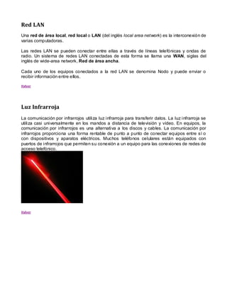 Red LAN
Una red de área local, red local o LAN (del inglés local area network) es la interconexión de
varias computadoras.

Las redes LAN se pueden conectar entre ellas a través de líneas telefónicas y ondas de
radio. Un sistema de redes LAN conectadas de esta forma se llama una WAN, siglas del
inglés de wide-area network, Red de área ancha.

Cada uno de los equipos conectados a la red LAN se denomina Nodo y puede enviar o
recibir información entre ellos.

Volver




Luz Infrarroja
La comunicación por infrarrojos utiliza luz infrarroja para transferir datos. La luz infrarroja se
utiliza casi universalmente en los mandos a distancia de televisión y vídeo. En equipos, la
comunicación por infrarrojos es una alternativa a los discos y cables. La comunicación por
infrarrojos proporciona una forma rentable de punto a punto de conectar equipos entre sí o
con dispositivos y aparatos eléctricos. Muchos teléfonos celulares están equipados con
puertos de infrarrojos que permiten su conexión a un equipo para las conexiones de redes de
acceso telefónico.




Volver
 