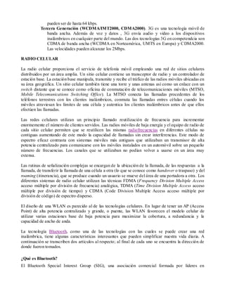 pueden ser de hasta 64 kbps.
           Tercera Generación (WCDMA/IMT2000, CDMA2000). 3G es una tecnología móvil de
              banda ancha. Además de voz y datos , 3G envía audio y video a los dispositivos
              inalámbricos en cualquier parte del mundo. Las dos tecnologías 3G en competendcia son
              CDMA de banda ancha (WCDMA en Norteamérica, UMTS en Europa) y CDMA2000.
              Las velocidades pueden alcanzar los 2Mbps.

RADIO CELULAR

La radio celular proporciona el servicio de telefonía móvil empleando una red de sitios celulares
distribuidos por un área amplia. Un sitio celular contiene un transceptor de radio y un controlador de
estación base. La estación base manipula, transmite y recibe el tráfico de las radios móviles ubicadas en
su área geográfica. Un sitio celular también tiene una torre y unas antenas así como un enlace con un
switch distante que se conoce como oficina de conmutación de telecomunicaciones móviles (MTSO,
Mobile Telecomunications Switching Office). La MTSO conecta las llamadas procedentes de los
teléfonos terrestres con los clientes inalámbricos, conmuta las llamadas entres células cuando los
móviles atraviesan los límites de una célula y autentica los clientes inalámbricos antes de que ellos
efectúen las llamadas.

Las redes celulares utilizan un principio llamado reutilización de frecuencia para incrementar
enormemente el número de clientes servidos. Las radios móviles de baja energía y el equipo de radio de
cada sitio celular permiten que se reutilicen las mismas radiofrecuencias en diferentes células no
contiguas aumentando de este modo la capacidad de llamadas sin crear interferencias. Este modo de
espectro eficaz contrasta con sistemas móviles más antiguos que utilizaban un transmisor de alta
potencia centralizado para comunicarse con los móviles instalados en un automóvil sobre un pequeño
número de frecuencias. Los canales que se utilizaban no podían volver a usarse en un área muy
extensa.

Las rutinas de señalización complejas se encargan de la ubicación de la llamada, de las respuestas a la
llamada, de transferir la llamada de una célula a otra (lo que se conoce como handover o traspaso) y del
roaming (itinerancia), que se produce cuando un usuario se mueve del área de una portadora a otra. Los
diferentes sistemas de radio celular utilizan las técnicas FDMA (Frequency Division Multiple Access
acceso múltiple por división de frecuencia) analógica, TDMA (Time Division Multiple Access acceso
múltiple por división de tiempo) y CDMA (Code Division Multiple Access acceso múltiple por
división de código) de espectro disperso.

El diseño de una WLAN es parecido al de las tecnologías celulares. En lugar de tener un AP (Access
Point) de alta potencia centralizado y grande, o puente, las WLAN favorecen el modelo celular de
utilizar varias estaciones base de baja potencia para maximizar la cobertura, a redundancia y la
capacidad de ancho de anda.

La tecnología Bluetooth, como una de las tecnologías con las cuales se puede crear una red
inalámbrica, tiene algunas características interesantes que pueden simplificar nuestra vida diaria. A
continuación se transcriben dos artículos al respecto; al final de cada uno se encuentra la dirección de
donde fueron tomados.

¿Qué es Bluetooth?
El Bluetooth Special Interest Group (SIG), una asociación comercial formada por líderes en
 
