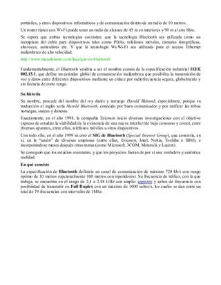 portátiles, y otros dispositivos informáticos y de comunicación dentro de un radio de 10 metros.
Un router típico con Wi-Fi puede tener un radio de alcance de 45 m en interiores y 90 m al aire libre.
Se espera que ambas tecnologías coexistan: que la tecnología Bluetooth sea utilizada como un
reemplazo del cable para dispositivos tales como PDAs, teléfonos móviles, cámaras fotográficas,
altavoces, auriculares etc. Y que la tecnología Wi-Wi-Fi sea utilizada para el acceso Ethernet
inalámbrico de alta velocidad.
http://www.masadelante.com/faqs/que-es-bluetooth

Fundamentalmente, el Bluetooth vendría a ser el nombre común de la especificación industrial IEEE
802.15.1, que define un estándar global de comunicación inalámbrica que posibilita la transmisión de
voz y datos entre diferentes dispositivos mediante un enlace por radiofrecuencia segura, globalmente y
sin licencia de corto rango.

Su historia
Su nombre, procede del nombre del rey danés y noruego Harald Blåtand; especialmete, porque su
traducción al inglés sería Harold Bluetooth, conocido por buen comunicador y por unificar las tribus
noruegas, suecas y danesas.
Exactamente, en el año 1994, la compañía Ericsson inició diversas investigaciones con el objetivo
expreso de estudiar la viabilidad de la existencia de una nueva interfaz (de bajo consumo y costo), entre
diversos aparatos, entre ellos, teléfonos móviles u otros dispositivos.
Con todo ello, en el año 1999 se creó el SIG de Bluetooth (Special Interest Group), que consistía, en
sí, en la “unión” de diversas empresas (entre ellas, Ericsson, Intel, Nokia, Toshiba e IBM), e
incorporándose meses después otras tantas (como Microsoft, 3COM, Motorola y Lucent).
Se consiguió que los estudios avanzaran, y que los proyectos fueran de por sí una verdadera y auténtica
realidad.
En qué consiste
La especificación de Bluetooth definiría un canal de comunicación de máximo 720 kb/s con rango
óptimo de 10 metros (opcionalmente 100 metros con repetidores). Su frecuencia de tráfico, con la que
trabaja, se encuentra en el rango de 2,4 a 2,48 GHz con amplio espectro y saltos de frecuencia con
posibilidad de transmitir en Full Duplex con un máximo de 1600 saltos/s, los cuales se dan entre un
total de 79 frecuencias con intervalos de 1Mhz.
 