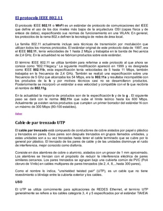 El protocolo IEEE 802.11
El protocolo IEEE 802.11 o WI-FI es un estándar de protocolo de comunicaciones del IEEE
que define el uso de los dos niveles más bajos de la arquitectura OSI (capas física y de
enlace de datos), especificando sus normas de funcionamiento en una WLAN. En general,
los protocolos de la rama 802.x definen la tecnología de redes de área local.

La familia 802.11 actualmente incluye seis técnicas de transmisión por modulación que
utilizan todos los mismos protocolos. El estándar original de este protocolo data de 1997, era
el IEEE 802.11, tenía velocidades de 1 hasta 2 Mbps y trabajaba en la banda de frec uencia
de 2,4 GHz. En la actualidad no se fabrican productos sobre este estándar.

El término IEEE 802.11 se utiliza también para referirse a este protocolo al que ahora se
conoce como “802.11legacy.” La siguiente modificación apareció en 1999 y es designada
como IEEE 802.11b, esta especificación tenía velocidades de 5 hasta 11 Mbps, también
trabajaba en la frecuencia de 2,4 GHz. También se realizó una especificación sobre una
frecuencia de 5 Ghz que alcanzaba los 54 Mbps, era la 802.11a y resultaba incompatible con
los productos de la b y por motivos técnicos casi no se desarrollaron productos.
Posteriormente se incorporó un estándar a esa velocidad y compatible con el b que recibiría
el nombre de 802.11g.

En la actualidad la mayoría de productos son de la especificación b y de la g . El siguiente
paso se dará con la norma 802.11n que sube el límite teórico hasta los 600 Mbps.
Actualmente ya existen varios productos que cumplen un primer borrador del estándar N con
un máximo de 300 Mbps (80-100 estables).

Volver



Cable de par trenzado UTP
El cable par trenzado está compuesto de conductores de cobre aislados por papel o plástico
y trenzados en pares. Esos pares son después trenzados en grupos llamados unidades, y
estas unidades son a su vez trenzadas hasta tener el cable terminado que se cubre por lo
general por plástico. El trenzado de los pares de cable y de las unidades disminuye el ruido
de interferencia, mejor conocido como diafonía.

Consiste en dos alambres de cobre o aluminio, aislados con un grosor de 1 mm aproximado.
Los alambres se trenzan con el propósito de reducir la interferencia eléctrica de pares
similares cercanos. Los pares trenzados se agrupan bajo una cubierta común de PVC (Poli
cloruro de Vinilo) en cables multipares de pares trenzados (de 2, 4, 8,...hasta 300 pares).

Como el nombre lo indica, "unshielded twisted pair" (UTP), es un cable que no tiene
revestimiento o blindaje entre la cubierta exterior y los cables.

USO

El UTP se utiliza comúnmente para aplicaciones de REDES Ethernet, el termi no UTP
generalmente se refiere a los cables categoría 3, 4 y 5 especificados por el estándar TIA/EIA
 