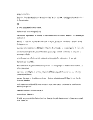 pequeños switchs.

Esquema típico de interconexión de los elementos de una red LAN.Tecnología de la Información y
la Comunicación

10

8-TIPOS DE CONEXIÓN A INTERNET.

Conexión por línea analógica (RTB).

La conexión al proveedor de Internet se efectúa mediante una llamada telefónica a la red RTB (red
de telefonía

básica). Es necesario disponer de un módem analógico, que puede ser interno o externo. Tiene
limitaciones en

cuanto a velocidad (máximo: 56 Kbps) y utilización de la línea (no se puede disponer de voz y datos

simultáneamente). La otra gran limitación es que, aunque existe la posibilidad de compartir su
acceso a través de

un ordenador, no es la forma más adecuada para conectar los ordenadores de una red.

Conexión por línea RDSI.

Esta conexión es muy similar en su configuración a la analógica (en su modalidad de módem). La
diferencia es que

aprovecha la red digital de servicios integrados (RDSI), que puede funcionar con una velocidad
máxima de 128 Kbps,

aunque si se quieren simultáneamente voz y datos la velocidad es de 64 Kbps. En este tipo de
conexión podemos

utilizar tanto un módem RDSI como un router RDSI. Los primeros routers que se instalaron en
España para que una

LAN se conectara a Internet eran RDSI.

Conexión por línea ADSL.

El ADSL (asymmetric digital subscriber line, línea de abonado digital asimétrica) es una tecnología
que, basada en
 