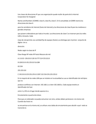 tres clases de direcciones IP que una organización puede recibir de parte de la Internet
Corporation for Assigned

Names and Numbers (ICANN): clase A, clase B y clase C. En la actualidad, la ICANN reserva las
direcciones de clase A

para los servidores de Internet (hosts de Internet) y las direcciones de clase B para las medianas o
grandes empresas

que poseen ordenadores por todo el mundo. Las direcciones de clase C se reservan para las redes
LAN o intranets. Cada

clase de red permite una cantidad fija de equipos (hosts) y se distingue por el primer conjunto de
dígitos de su

dirección.

Redes según la clase de IP

Clase Rango Nº redes Nº hosts Mascara de red

A 1.0.0.0 -126.0.0.0 126 16.777.214 255.0.0.0

B 128.0.0.0-191.255.0.0 16.384

65.534

255.255.0.0

C 192.0.0.0-223.255.255.0 2.097.152 254 255.255.255.0

En la mayoría de las redes LAN que se instalan en la actualidad se usa un identificador de red típico
que no

produce conflictos con Internet: 192.168.1.x o bien 192.168.0.x. Cada equipo tendrá un
identificador de host

entre 1 y 255 en el lugar donde aparece la x.

Enrutamiento o puerta de enlace.

Para que un ordenador se pueda comunicar con otro, ambos deben pertenecer a la misma red.
Cuando dos hosts no

se encuentran en la misma red, se utilizan unas tablas de enrutamiento para decidir a qué nodo se
transmite la
 