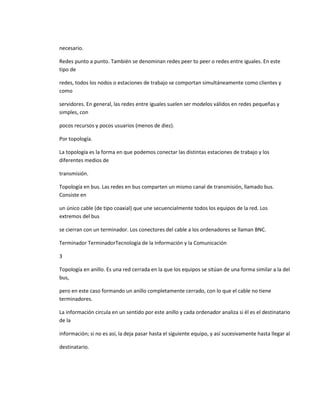 necesario.

Redes punto a punto. También se denominan redes peer to peer o redes entre iguales. En este
tipo de

redes, todos los nodos o estaciones de trabajo se comportan simultáneamente como clientes y
como

servidores. En general, las redes entre iguales suelen ser modelos válidos en redes pequeñas y
simples, con

pocos recursos y pocos usuarios (menos de diez).

Por topología.

La topología es la forma en que podemos conectar las distintas estaciones de trabajo y los
diferentes medios de

transmisión.

Topología en bus. Las redes en bus comparten un mismo canal de transmisión, llamado bus.
Consiste en

un único cable (de tipo coaxial) que une secuencialmente todos los equipos de la red. Los
extremos del bus

se cierran con un terminador. Los conectores del cable a los ordenadores se llaman BNC.

Terminador TerminadorTecnología de la Información y la Comunicación

3

Topología en anillo. Es una red cerrada en la que los equipos se sitúan de una forma similar a la del
bus,

pero en este caso formando un anillo completamente cerrado, con lo que el cable no tiene
terminadores.

La información circula en un sentido por este anillo y cada ordenador analiza si él es el destinatario
de la

información; si no es así, la deja pasar hasta el siguiente equipo, y así sucesivamente hasta llegar al

destinatario.
 