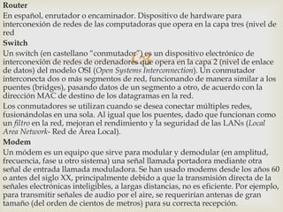Router
En español, enrutador o encaminador. Dispositivo de hardware para
interconexión de redes de las computadoras que opera en la capa tres (nivel de
red
Switch
Un switch (en castellano “conmutador”) es un dispositivo electrónico de
interconexión de redes de ordenadores que opera en la capa 2 (nivel de enlace
de datos) del modelo OSI (Open Systems Interconnection). Un conmutador
interconecta dos o más segmentos de red, funcionando de manera similar a los
puentes (bridges), pasando datos de un segmento a otro, de acuerdo con la
dirección MAC de destino de los datagramas en la red.
Los conmutadores se utilizan cuando se desea conectar múltiples redes,
fusionándolas en una sola. Al igual que los puentes, dado que funcionan como
un filtro en la red, mejoran el rendimiento y la seguridad de las LANs (Local
Area Network- Red de Área Local).
Modem
Un módem es un equipo que sirve para modular y demodular (en amplitud,
frecuencia, fase u otro sistema) una señal llamada portadora mediante otra
señal de entrada llamada moduladora. Se han usado modems desde los años 60
o antes del siglo XX, principalmente debido a que la transmisión directa de la
señales electrónicas inteligibles, a largas distancias, no es eficiente. Por ejemplo,
para transmitir señales de audio por el aire, se requerirían antenas de gran
tamaño (del orden de cientos de metros) para su correcta recepción.



 