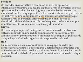 Servidor
Un servidor en informática o computación es: Una aplicación
informática o programa que realiza algunas tareas en beneficio de otras
aplicaciones llamadas clientes. Algunos servicios habituales son los
servicios de archivos, que permiten a los usuarios almacenar y acceder a
los archivos de una computadora y los servicios de aplicaciones, que
realizan tareas en beneficio directo del usuario final. Este es el
significado original del término. Es posible que un ordenador cumpla
simultáneamente las funciones de cliente y de servidor.
Firewall
Un cortafuegos (o firewall en inglés), es un elemento de hardware o
software utilizado en una red de computadoras para controlar las
comunicaciones, permitiéndolas o prohibiéndolas según las políticas de
red que haya definido la organización responsable de la red.
Hub
En informática un hub o concentrador es un equipo de redes que
permite conectar entre sí otros equipos y retransmite los paquetes que
recibe desde cualquiera de ellos a todos los demás. Los hubs han dejado
de ser utilizados, debido al gran nivel de colisiones y tráfico de red que
propician.



 