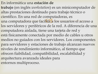 En informática una estación de
trabajo (en inglés workstation) es un minicomputador de
altas prestaciones destinado para trabajo técnico o
científico. En una red de computadoras, es
una computadora que facilita a los usuarios el acceso a
los servidores y periféricos de la red. A diferencia de una
computadora aislada, tiene una tarjeta de red y
está físicamente conectada por medio de cables u otros
medios no guiados con los servidores. Los componentes
para servidores y estaciones de trabajo alcanzan nuevos
niveles de rendimiento informático, al tiempo que
ofrecen fiabilidad, compatibilidad, escalabilidad y
arquitectura avanzada ideales para
entornos multiproceso.



 
