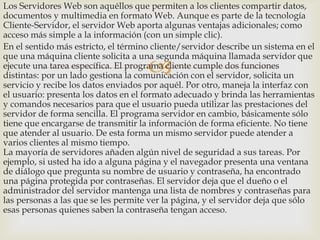 Los Servidores Web son aquéllos que permiten a los clientes compartir datos,
documentos y multimedia en formato Web. Aunque es parte de la tecnología
Cliente-Servidor, el servidor Web aporta algunas ventajas adicionales; como
acceso más simple a la información (con un simple clic).
En el sentido más estricto, el término cliente/servidor describe un sistema en el
que una máquina cliente solicita a una segunda máquina llamada servidor que
ejecute una tarea específica. El programa cliente cumple dos funciones
distintas: por un lado gestiona la comunicación con el servidor, solicita un
servicio y recibe los datos enviados por aquél. Por otro, maneja la interfaz con
el usuario: presenta los datos en el formato adecuado y brinda las herramientas
y comandos necesarios para que el usuario pueda utilizar las prestaciones del
servidor de forma sencilla. El programa servidor en cambio, básicamente sólo
tiene que encargarse de transmitir la información de forma eficiente. No tiene
que atender al usuario. De esta forma un mismo servidor puede atender a
varios clientes al mismo tiempo.
La mayoría de servidores añaden algún nivel de seguridad a sus tareas. Por
ejemplo, si usted ha ido a alguna página y el navegador presenta una ventana
de diálogo que pregunta su nombre de usuario y contraseña, ha encontrado
una página protegida por contraseñas. El servidor deja que el dueño o el
administrador del servidor mantenga una lista de nombres y contraseñas para
las personas a las que se les permite ver la página, y el servidor deja que sólo
esas personas quienes saben la contraseña tengan acceso.



 