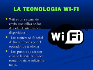 LA TECNOLOGIA WI-FI






Wifi es un sistema de
envio que utiliza ondas
de radio. Exiten varios
dispositivos:
- Los routers wi-fi: señal
de linea ofrecida por el
operador de telefonia
- Los puntos de acceso:
cuando la señal wi-fi del
router no tiene suficiente
radio.

 