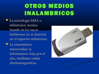 OTROS MEDIOS
INALAMBRICOS




La tecnologia IrDA o
infrarrojos: tecnica
basada en los rayos
luminosos en se mueven
en el espectro infrarrojos.
La transmision
microondas: la
informacion viaja por el
aire, mediante ondas
electromagneticas.

 
