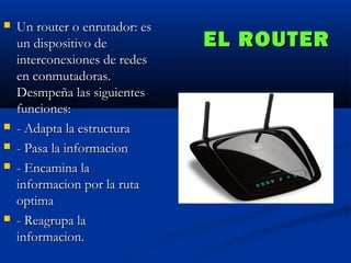 







Un router o enrutador: es
un dispositivo de
interconexiones de redes
en conmutadoras.
Desmpeña las siguientes
funciones:
- Adapta la estructura
- Pasa la informacion
- Encamina la
informacion por la ruta
optima
- Reagrupa la
informacion.

EL ROUTER

 