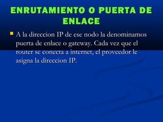 ENRUTAMIENTO O PUERTA DE
ENLACE


A la direccion IP de ese nodo la denominamos
puerta de enlace o gateway. Cada vez que el
router se conecta a internet, el proveedor le
asigna la direccion IP.

 