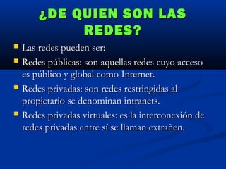 ¿DE QUIEN SON LAS
REDES?







Las redes pueden ser:
Redes públicas: son aquellas redes cuyo acceso
es público y global como Internet.
Redes privadas: son redes restringidas al
propietario se denominan intranets.
Redes privadas virtuales: es la interconexión de
redes privadas entre sí se llaman extrañen.

 