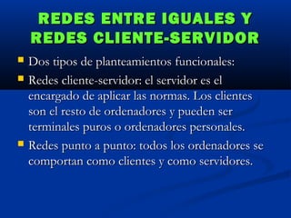 REDES ENTRE IGUALES Y
REDES CLIENTE-SERVIDOR





Dos tipos de planteamientos funcionales:
Redes cliente-servidor: el servidor es el
encargado de aplicar las normas. Los clientes
son el resto de ordenadores y pueden ser
terminales puros o ordenadores personales.
Redes punto a punto: todos los ordenadores se
comportan como clientes y como servidores.

 