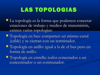 LAS TOPOLOGIAS






La topología es la forma que podemos conectar
estaciones de trabajo y medios de transmisión,
existen varias topologias:
Topología en bus: comparten un mismo canal
(cable) y se cierran con un terminador.
Topología en anillo: igual a la de el bus pero en
forma de anillo.
Topología en estrella: todos conectados a un
concentrador o un conmutador.

 