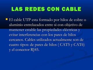 LAS REDES CON CABLE


El cable UTP esta formado por hilos de cobre o
aluminio entrelazados entre si con objetivo de
mantener estable las propiedades eléctricas y
evitar interferencias con los pares de hilos
cercanos. Cables utilizados actualmente son de
cuatro tipos: de pares de hilos ( CAT5 y CAT6)
y el conector RJ45.

 