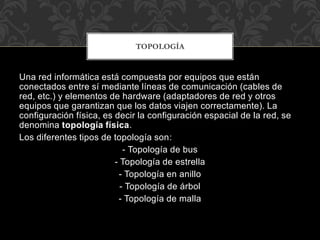 Una red informática está compuesta por equipos que están
conectados entre sí mediante líneas de comunicación (cables de
red, etc.) y elementos de hardware (adaptadores de red y otros
equipos que garantizan que los datos viajen correctamente). La
configuración física, es decir la configuración espacial de la red, se
denomina topología física.
Los diferentes tipos de topología son:
- Topología de bus
- Topología de estrella
- Topología en anillo
- Topología de árbol
- Topología de malla
TOPOLOGÍA
 