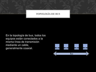 En la topología de bus, todos los
equipos están conectados a la
misma línea de transmisión
mediante un cable,
generalmente coaxial.
TOPOLOGÍA DE BUS
 