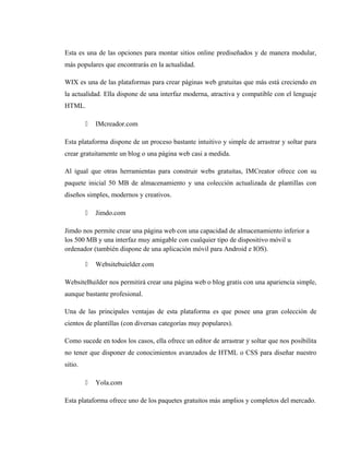 Esta es una de las opciones para montar sitios online prediseñados y de manera modular,
más populares que encontrarás en la actualidad.
WIX es una de las plataformas para crear páginas web gratuitas que más está creciendo en
la actualidad. Ella dispone de una interfaz moderna, atractiva y compatible con el lenguaje
HTML.
 IMcreador.com
Esta plataforma dispone de un proceso bastante intuitivo y simple de arrastrar y soltar para
crear gratuitamente un blog o una página web casi a medida.
Al igual que otras herramientas para construir webs gratuitas, IMCreator ofrece con su
paquete inicial 50 MB de almacenamiento y una colección actualizada de plantillas con
diseños simples, modernos y creativos.
 Jimdo.com
Jimdo nos permite crear una página web con una capacidad de almacenamiento inferior a
los 500 MB y una interfaz muy amigable con cualquier tipo de dispositivo móvil u
ordenador (también dispone de una aplicación móvil para Android e IOS).
 Websitebuielder.com
WebsiteBuilder nos permitirá crear una página web o blog gratis con una apariencia simple,
aunque bastante profesional.
Una de las principales ventajas de esta plataforma es que posee una gran colección de
cientos de plantillas (con diversas categorías muy populares).
Como sucede en todos los casos, ella ofrece un editor de arrastrar y soltar que nos posibilita
no tener que disponer de conocimientos avanzados de HTML o CSS para diseñar nuestro
sitio.
 Yola.com
Esta plataforma ofrece uno de los paquetes gratuitos más amplios y completos del mercado.
 