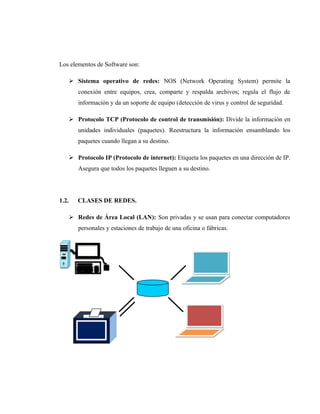 Los elementos de Software son:
 Sistema operativo de redes: NOS (Network Operating System) permite la
conexión entre equipos, crea, comparte y respalda archivos; regula el flujo de
información y da un soporte de equipo (detección de virus y control de seguridad.
 Protocolo TCP (Protocolo de control de transmisión): Divide la información en
unidades individuales (paquetes). Reestructura la información ensamblando los
paquetes cuando llegan a su destino.
 Protocolo IP (Protocolo de internet): Etiqueta los paquetes en una dirección de IP.
Asegura que todos los paquetes lleguen a su destino.
1.2. CLASES DE REDES.
 Redes de Área Local (LAN): Son privadas y se usan para conectar computadores
personales y estaciones de trabajo de una oficina o fábricas.
 