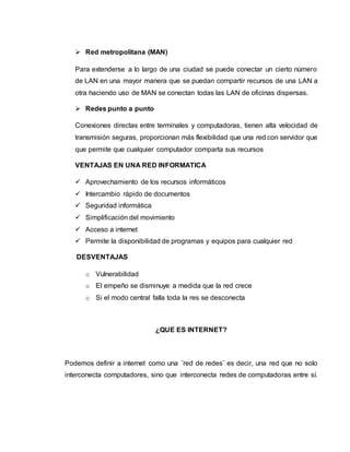  Red metropolitana (MAN)
Para extenderse a lo largo de una ciudad se puede conectar un cierto número
de LAN en una mayor manera que se puedan compartir recursos de una LAN a
otra haciendo uso de MAN se conectan todas las LAN de oficinas dispersas.
 Redes punto a punto
Conexiones directas entre terminales y computadoras, tienen alta velocidad de
transmisión seguras, proporcionan más flexibilidad que una red con servidor que
que permite que cualquier computador comparta sus recursos
VENTAJAS EN UNA RED INFORMATICA
 Aprovechamiento de los recursos informáticos
 Intercambio rápido de documentos
 Seguridad informática
 Simplificación del movimiento
 Acceso a internet
 Permite la disponibilidad de programas y equipos para cualquier red
DESVENTAJAS
o Vulnerabilidad
o El empeño se disminuye a medida que la red crece
o Si el modo central falla toda la res se desconecta
¿QUE ES INTERNET?
Podemos definir a internet como una ¨red de redes¨ es decir, una red que no solo
interconecta computadores, sino que interconecta redes de computadoras entre sí.
 