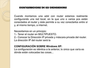 CONFIGURACIONES DE LOS ORDENADORES


Cuando montamos una adsl con router estamos realmente
configurando una red local, en la que uno o varios pcs están
conectados al router y éste permite a su vez conectarlos entre sí
y, al mismo tiempo, a internet.

Necesitamos en un principio:
1.- Tener el router en MULTIPUESTO.
2.- Conocer la Dirección IP privada y máscara privada del router.
La dirección IP del router será la

CONFIGURACIÓN SOBRE Windows XP:
La configuración es idéntica a la anterior, lo único que varía es
dónde están colocadas las cosas...
 