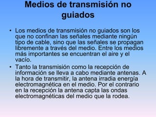 Medios de transmisión no
             guiados
• Los medios de transmisión no guiados son los
  que no confinan las señales mediante ningún
  tipo de cable, sino que las señales se propagan
  libremente a través del medio. Entre los medios
  más importantes se encuentran el aire y el
  vacío.
• Tanto la transmisión como la recepción de
  información se lleva a cabo mediante antenas. A
  la hora de transmitir, la antena irradia energía
  electromagnética en el medio. Por el contrario
  en la recepción la antena capta las ondas
  electromagnéticas del medio que la rodea.
 