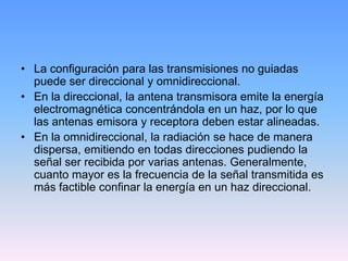• La configuración para las transmisiones no guiadas
  puede ser direccional y omnidireccional.
• En la direccional, la antena transmisora emite la energía
  electromagnética concentrándola en un haz, por lo que
  las antenas emisora y receptora deben estar alineadas.
• En la omnidireccional, la radiación se hace de manera
  dispersa, emitiendo en todas direcciones pudiendo la
  señal ser recibida por varias antenas. Generalmente,
  cuanto mayor es la frecuencia de la señal transmitida es
  más factible confinar la energía en un haz direccional.
 