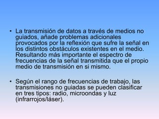 • La transmisión de datos a través de medios no
  guiados, añade problemas adicionales
  provocados por la reflexión que sufre la señal en
  los distintos obstáculos existentes en el medio.
  Resultando más importante el espectro de
  frecuencias de la señal transmitida que el propio
  medio de transmisión en si mismo.

• Según el rango de frecuencias de trabajo, las
  transmisiones no guiadas se pueden clasificar
  en tres tipos: radio, microondas y luz
  (infrarrojos/láser).
 