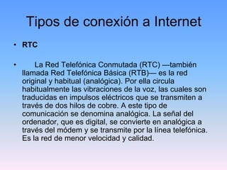 Tipos de conexión a Internet
• RTC

•       La Red Telefónica Conmutada (RTC) —también
    llamada Red Telefónica Básica (RTB)— es la red
    original y habitual (analógica). Por ella circula
    habitualmente las vibraciones de la voz, las cuales son
    traducidas en impulsos eléctricos que se transmiten a
    través de dos hilos de cobre. A este tipo de
    comunicación se denomina analógica. La señal del
    ordenador, que es digital, se convierte en analógica a
    través del módem y se transmite por la línea telefónica.
    Es la red de menor velocidad y calidad.
 