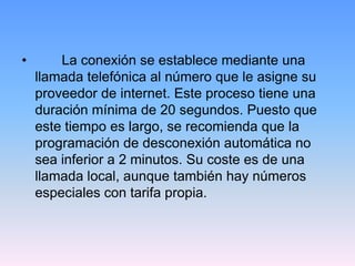 •       La conexión se establece mediante una
    llamada telefónica al número que le asigne su
    proveedor de internet. Este proceso tiene una
    duración mínima de 20 segundos. Puesto que
    este tiempo es largo, se recomienda que la
    programación de desconexión automática no
    sea inferior a 2 minutos. Su coste es de una
    llamada local, aunque también hay números
    especiales con tarifa propia.
 