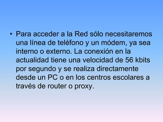 • Para acceder a la Red sólo necesitaremos
  una línea de teléfono y un módem, ya sea
  interno o externo. La conexión en la
  actualidad tiene una velocidad de 56 kbits
  por segundo y se realiza directamente
  desde un PC o en los centros escolares a
  través de router o proxy.
 
