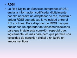 • RDSI
• La Red Digital de Servicios Integrados (RDSI)
  envía la información codificada digitalmente,
  por ello necesita un adaptador de red, módem o
  tarjeta RDSI que adecúa la velocidad entre el
  PC y la línea. Para disponer de RDSI hay que
  hablar con un operador de telecomunicaciones
  para que instale esta conexión especial que,
  lógicamente, es más cara pero que permite una
  velocidad de conexión digital a 64 kbit/s en
  ambos sentidos.
 