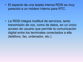 • El aspecto de una tarjeta interna RDSI es muy
  parecido a un módem interno para RTC.


• La RDSI integra multitud de servicios, tanto
  transmisión de voz, como de datos, en un único
  acceso de usuario que permite la comunicación
  digital entre los terminales conectados a ella
  (teléfono, fax, ordenador, etc.)
 