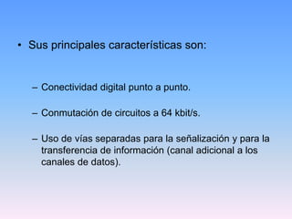 • Sus principales características son:


  – Conectividad digital punto a punto.

  – Conmutación de circuitos a 64 kbit/s.

  – Uso de vías separadas para la señalización y para la
    transferencia de información (canal adicional a los
    canales de datos).
 