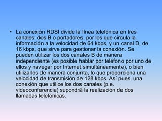 • La conexión RDSI divide la línea telefónica en tres
  canales: dos B o portadores, por los que circula la
  información a la velocidad de 64 kbps, y un canal D, de
  16 kbps, que sirve para gestionar la conexión. Se
  pueden utilizar los dos canales B de manera
  independiente (es posible hablar por teléfono por uno de
  ellos y navegar por Internet simultáneamente), o bien
  utilizarlos de manera conjunta, lo que proporciona una
  velocidad de transmisión de 128 kbps. Así pues, una
  conexión que utilice los dos canales (p.e.
  videoconferencia) supondrá la realización de dos
  llamadas telefónicas.
 